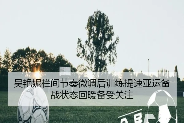 吴艳妮栏间节奏微调后训练提速亚运备战状态回暖备受关注 - IYXGAME